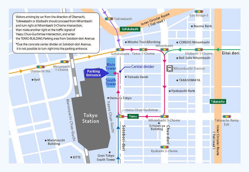 Visitors arriving by car from the direction of Otemachi, Tokiwabashi or Eitaibashi should proceed from Nihombashi and turn right at Nihombashi 3-Chome intersection, then make another right at the traffic signal of Yaesu Chuo-Guchimae intersection, and enter the TEKKO BUILDING Parking area from Sotobori-dori Avenue.