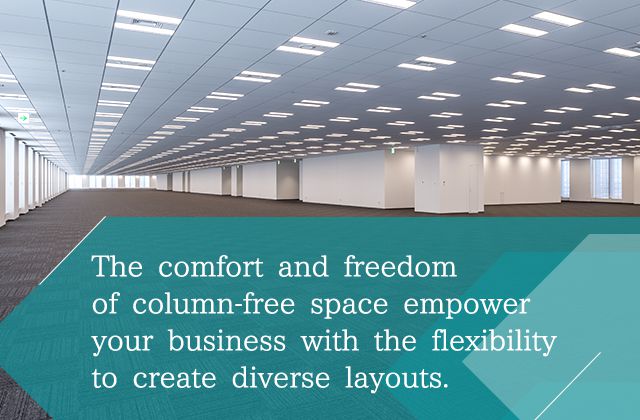 The comfort and freedom of column-free space empower your business with the flexibility to create diverse layouts.